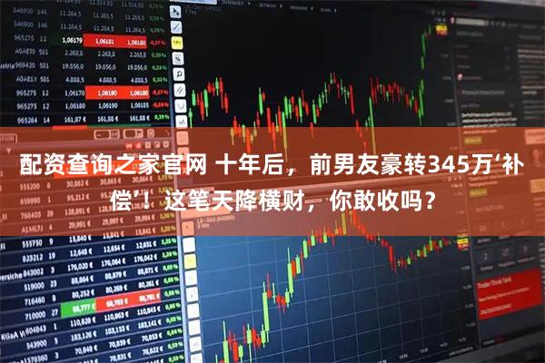 配资查询之家官网 十年后，前男友豪转345万‘补偿’！这笔天降横财，你敢收吗？