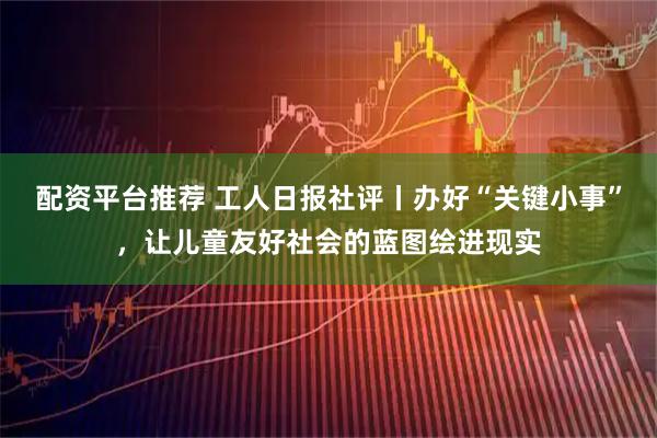 配资平台推荐 工人日报社评丨办好“关键小事”，让儿童友好社会的蓝图绘进现实
