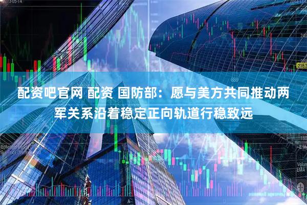 配资吧官网 配资 国防部：愿与美方共同推动两军关系沿着稳定正向轨道行稳致远