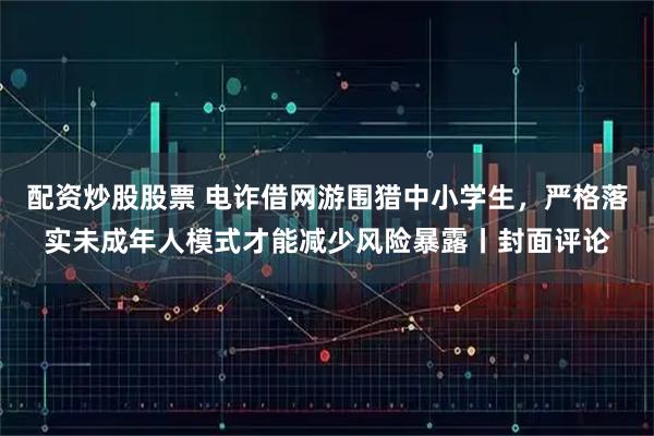 配资炒股股票 电诈借网游围猎中小学生，严格落实未成年人模式才能减少风险暴露丨封面评论