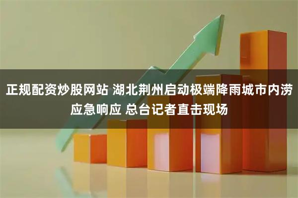 正规配资炒股网站 湖北荆州启动极端降雨城市内涝应急响应 总台记者直击现场
