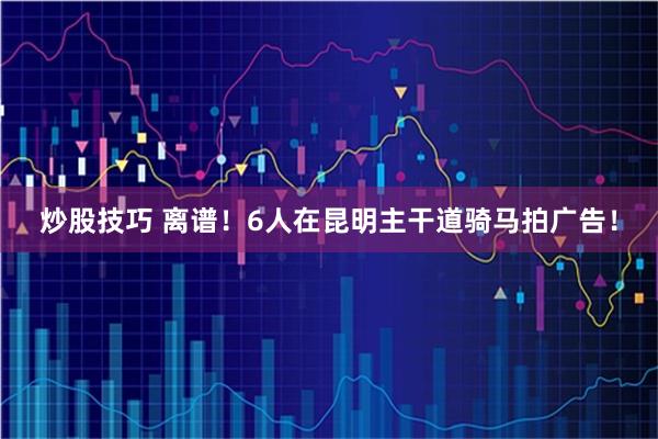 炒股技巧 离谱！6人在昆明主干道骑马拍广告！