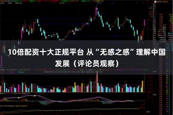 10倍配资十大正规平台 从“无感之感”理解中国发展（评论员观察）