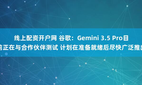 线上配资开户网 谷歌：Gemini 3.5 Pro目前正在与合作伙伴测试 计划在准备就绪后尽快广泛推出