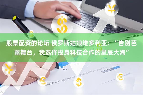 股票配资的论坛 俄罗斯姑娘维多利亚：“告别芭蕾舞台，我选择投身科技合作的星辰大海”